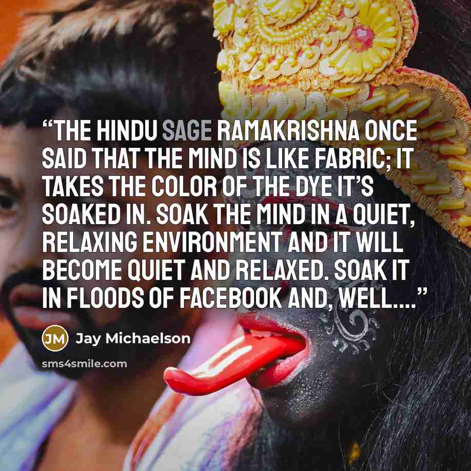 “The Hindu sage Ramakrishna once said that the mind is like fabric; it takes the color of the dye it’s soaked in. Soak the mind in a quiet, relaxing environment and it will become quiet and relaxed. Soak it in floods of Facebook and, well.…” quote by Jay Michaelson