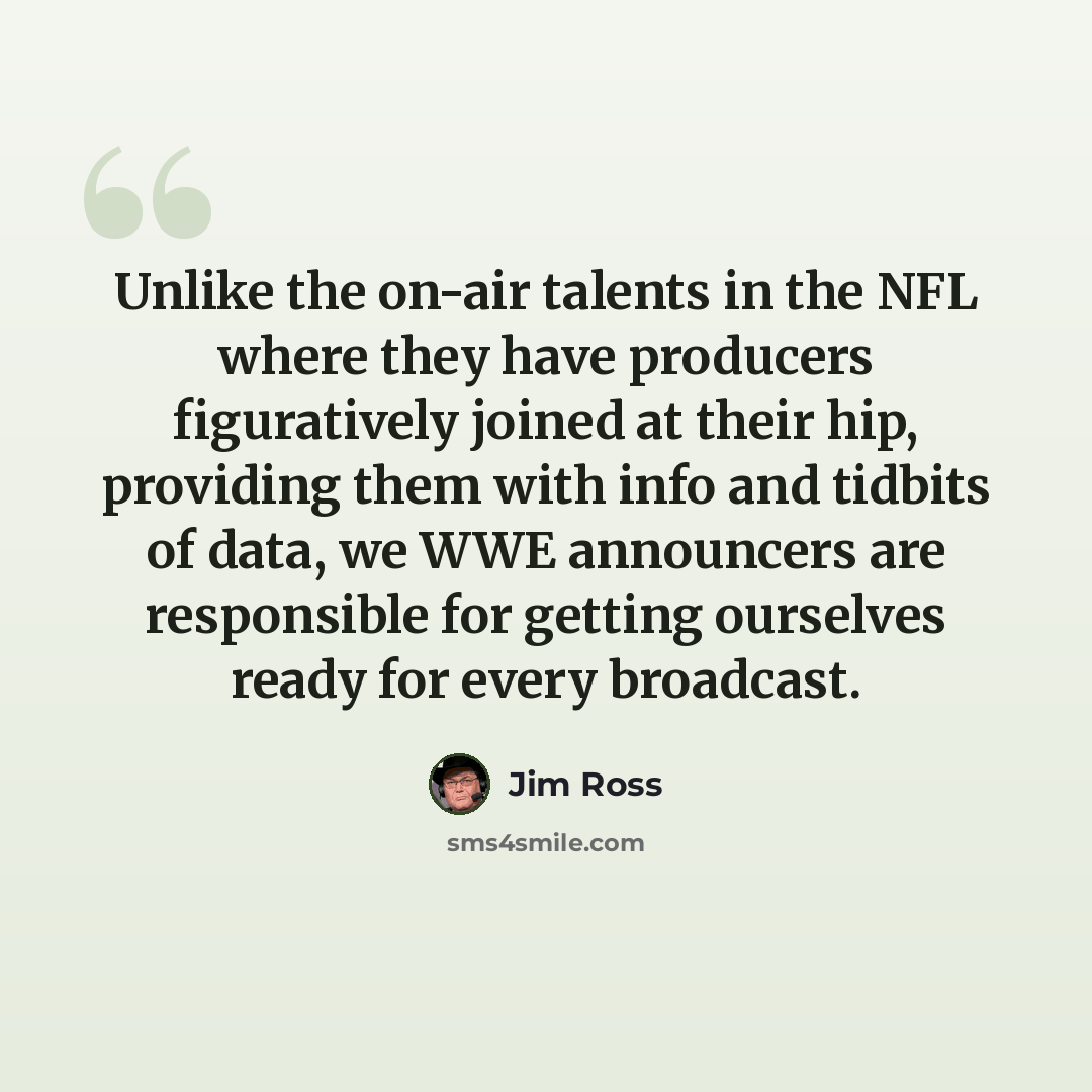 “Unlike the on-air talents in the NFL where they have producers figuratively joined at their hip, providing them with info and tidbits of data, we WWE announcers are responsible for getting ourselves ready for every broadcast.” quote by Jim Ross