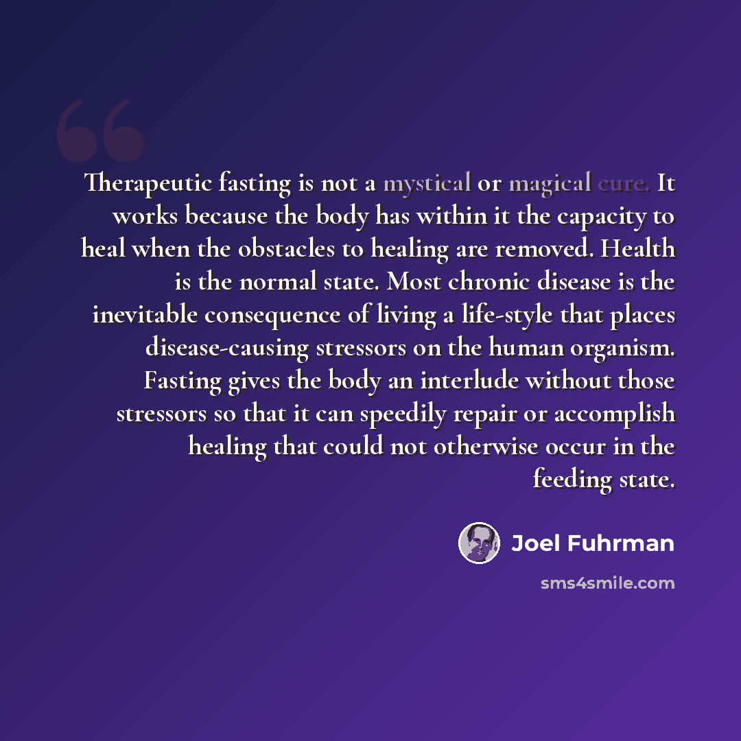 “Therapeutic fasting is not a mystical or magical cure. It works because the body has within it the capacity to heal when the obstacles to healing are removed. Health is the normal state. Most chronic disease is the inevitable consequence of living a life-style that places disease-causing stressors…” quote by Joel Fuhrman