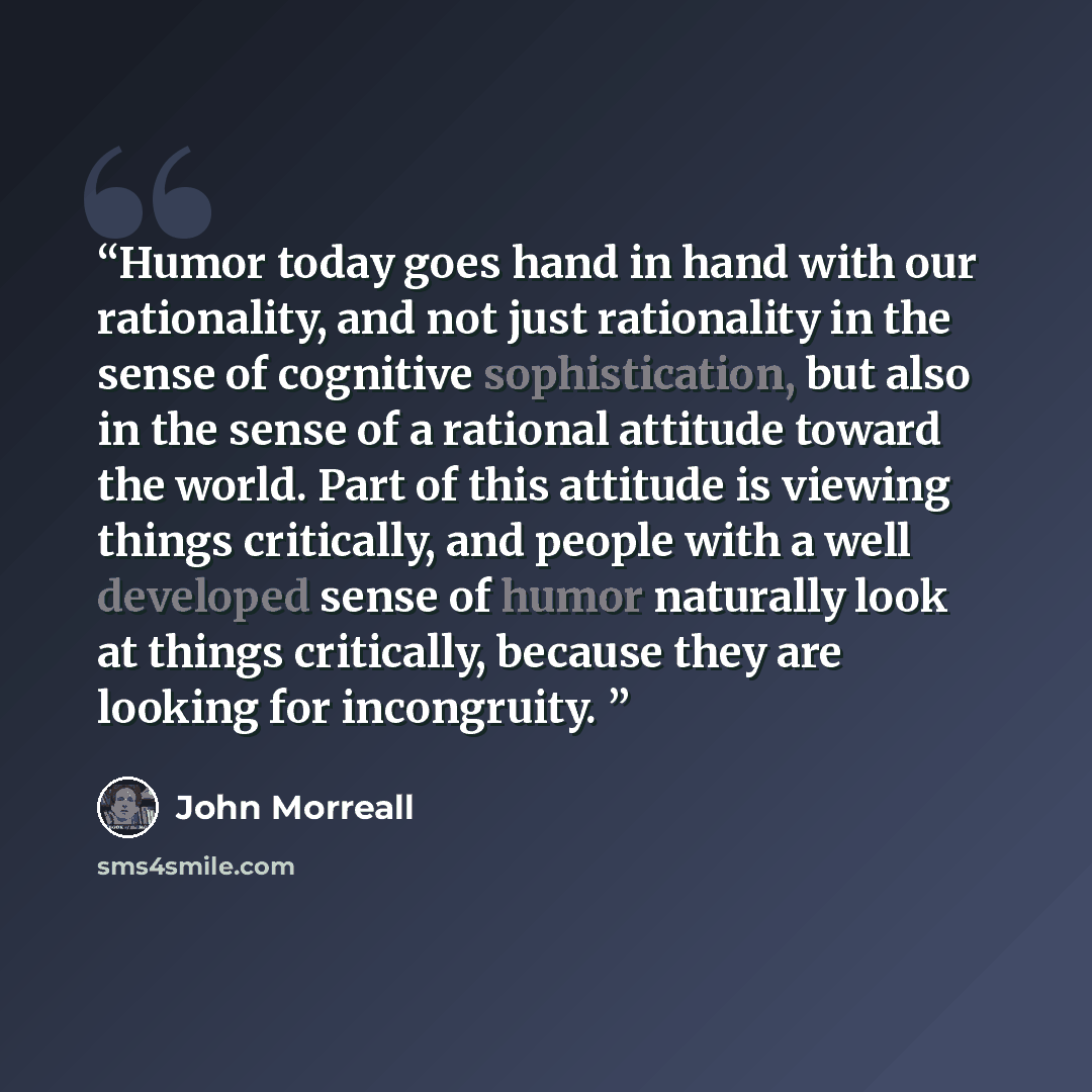 “Humor today goes hand in hand with our rationality, and not just rationality in the sense of cognitive sophistication, but also in the sense of a rational attitude toward the world. Part of this attitude is viewing things critically, and people with a well developed sense of humor naturally look…” quote by John Morreall
