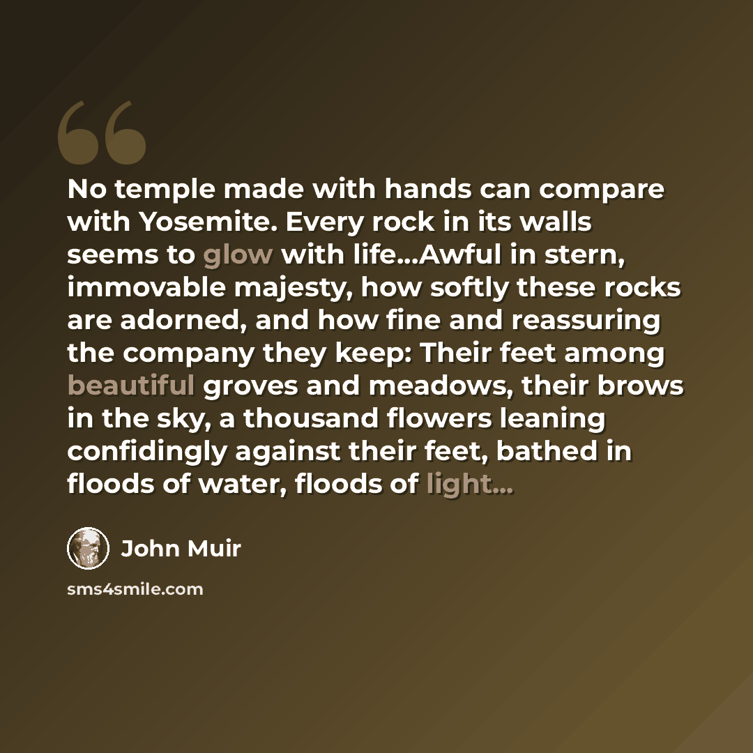 “No temple made with hands can compare with Yosemite. Every rock in its walls seems to glow with life...Awful in stern, immovable majesty, how softly these rocks are adorned, and how fine and reassuring the company they keep: Their feet among beautiful groves and meadows, their brows in the sky, a…” quote by John Muir