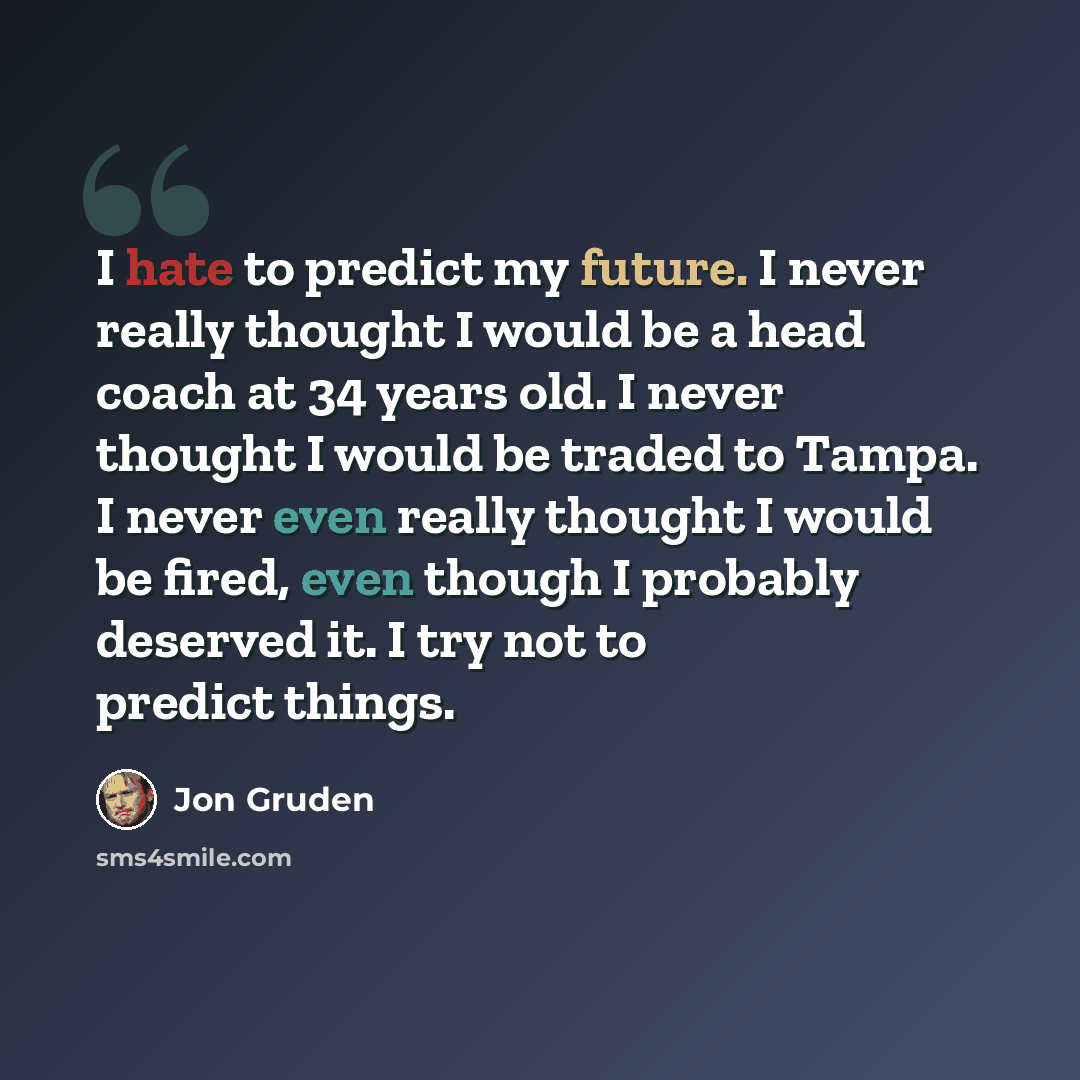 “I hate to predict my future. I never really thought I would be a head coach at 34 years old. I never thought I would be traded to Tampa. I never even really thought I would be fired, even though I probably deserved it. I try not to predict things.” quote by Jon Gruden