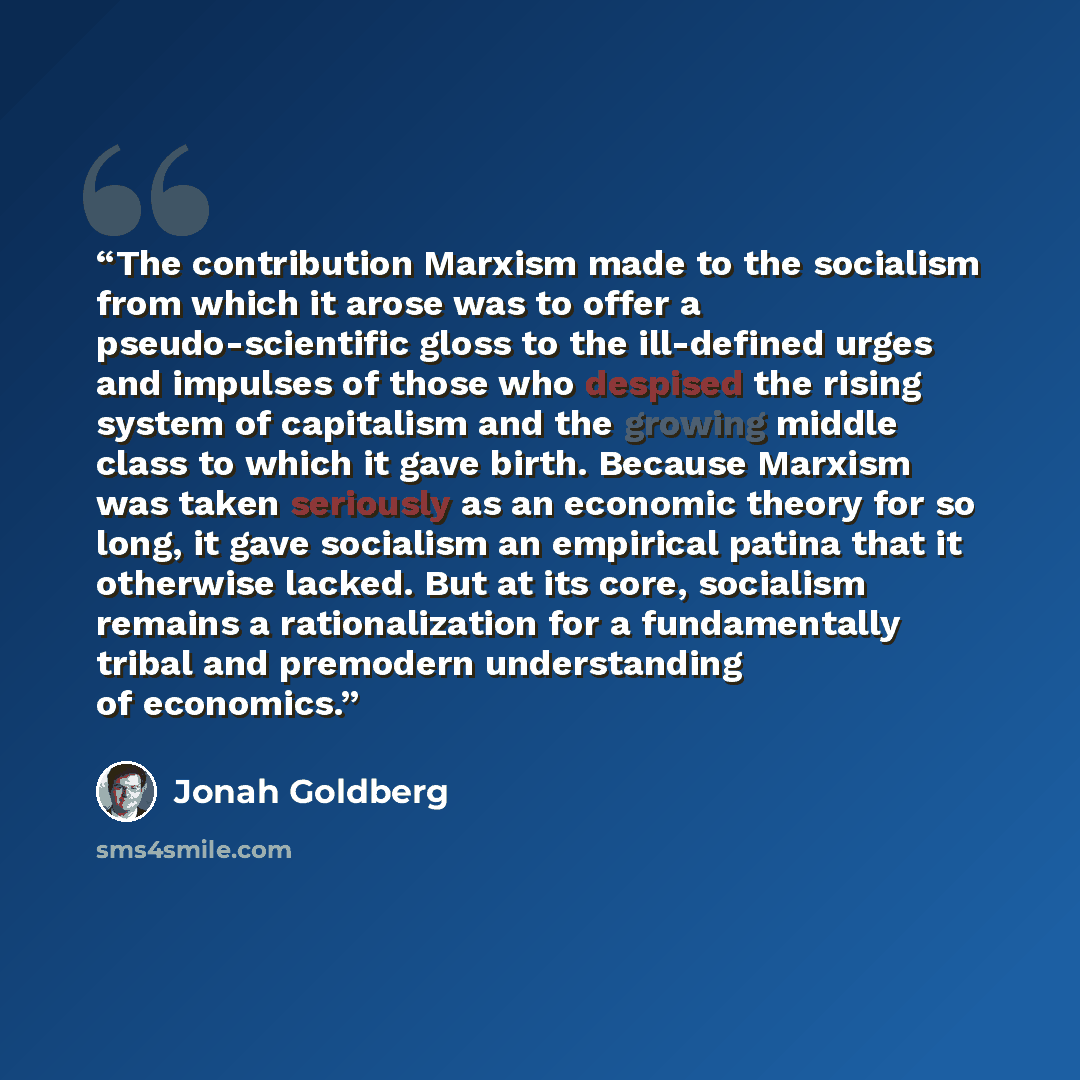 “The contribution Marxism made to the socialism from which it arose was to offer a pseudo-scientific gloss to the ill-defined urges and impulses of those who despised the rising system of capitalism and the growing middle class to which it gave birth. Because Marxism was taken seriously as an…” quote by Jonah Goldberg