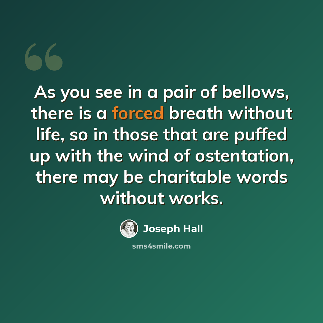 “As you see in a pair of bellows, there is a forced breath without life, so in those that are puffed up with the wind of ostentation, there may be charitable words without works.” quote by Joseph Hall