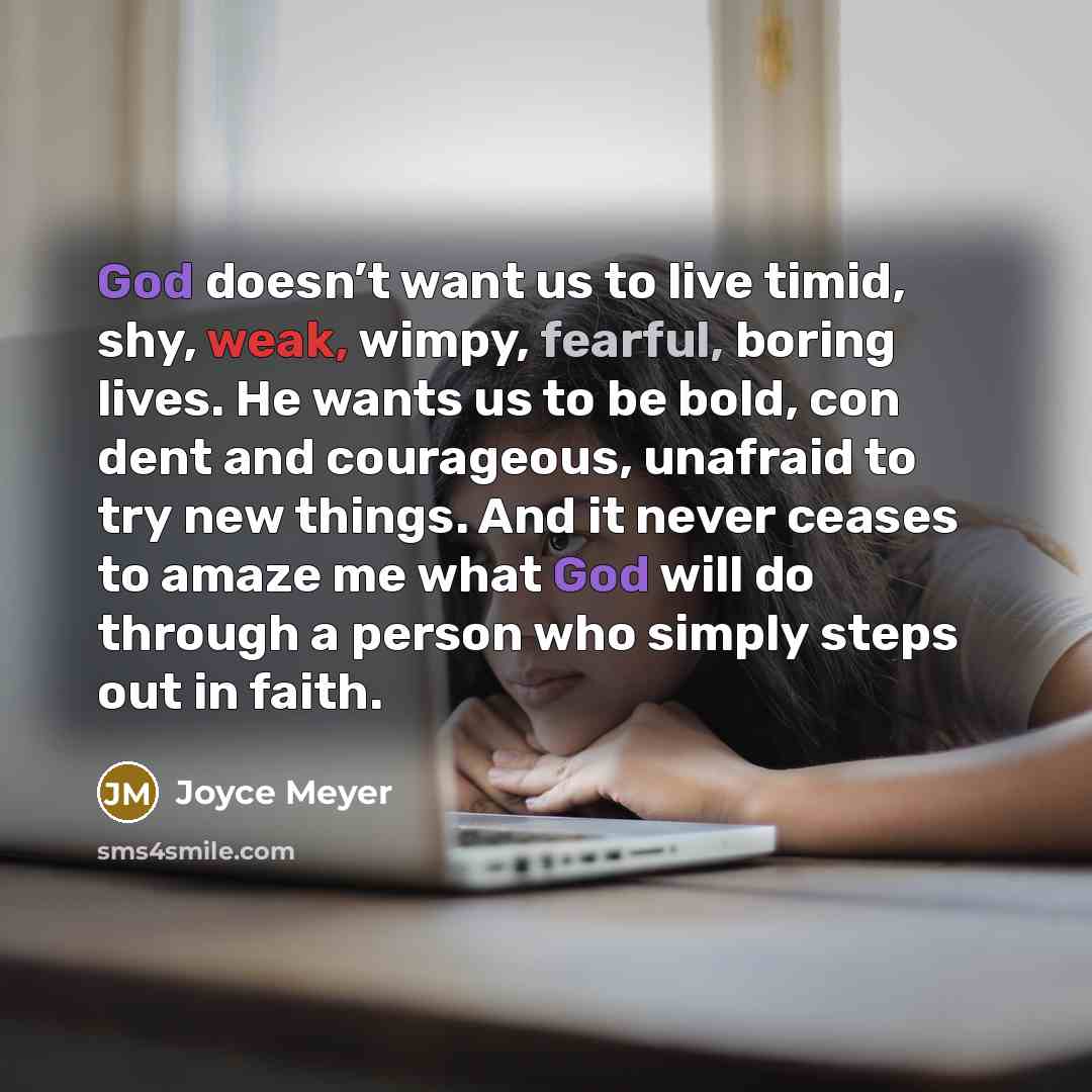 “God doesn’t want us to live timid, shy, weak, wimpy, fearful, boring lives. He wants us to be bold, con dent and courageous, unafraid to try new things. And it never ceases to amaze me what God will do through a person who simply steps out in faith.” quote by Joyce Meyer
