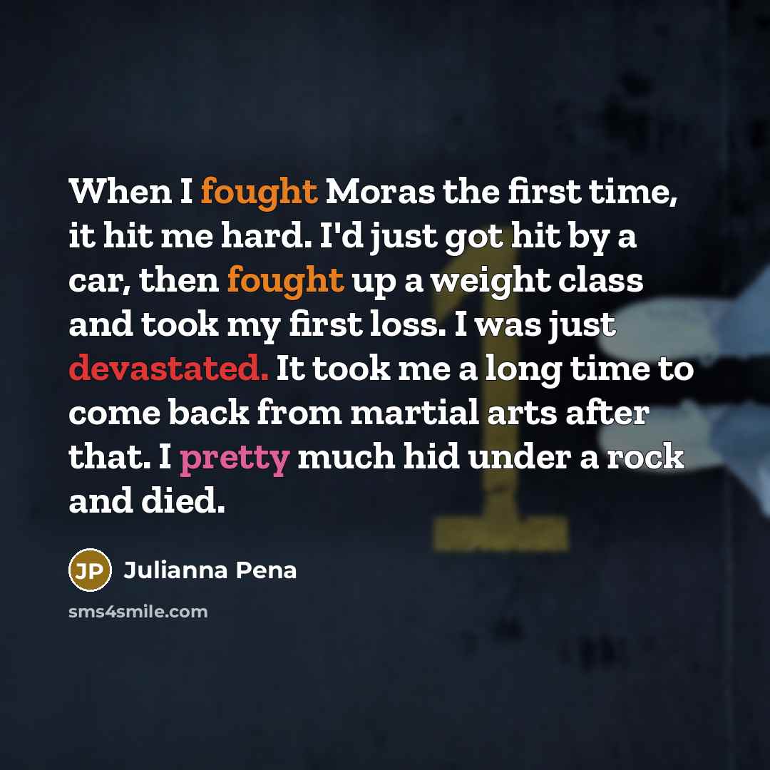 “When I fought Moras the first time, it hit me hard. I'd just got hit by a car, then fought up a weight class and took my first loss. I was just devastated. It took me a long time to come back from martial arts after that. I pretty much hid under a rock and died.” quote by Julianna Pena