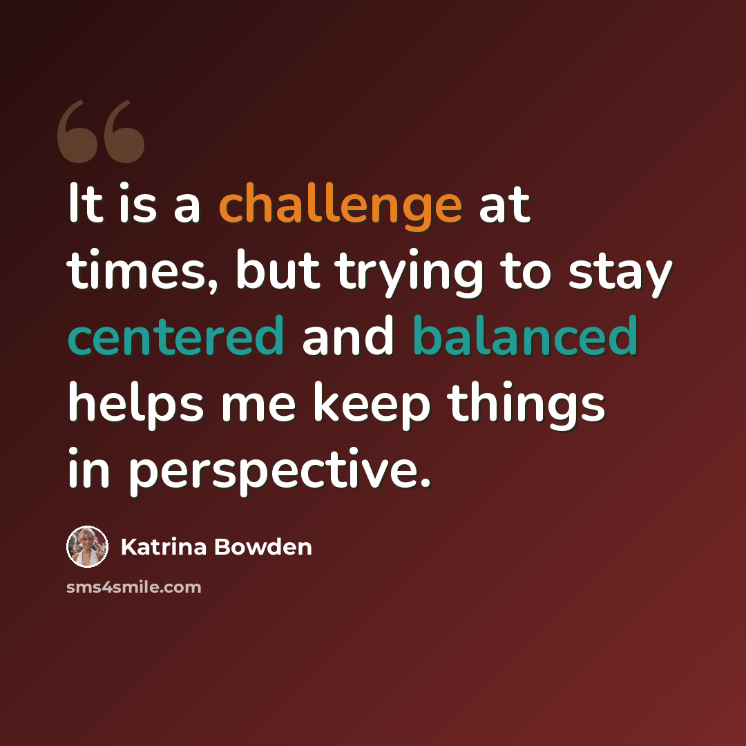 “It is a challenge at times, but trying to stay centered and balanced helps me keep things in perspective.” quote by Katrina Bowden