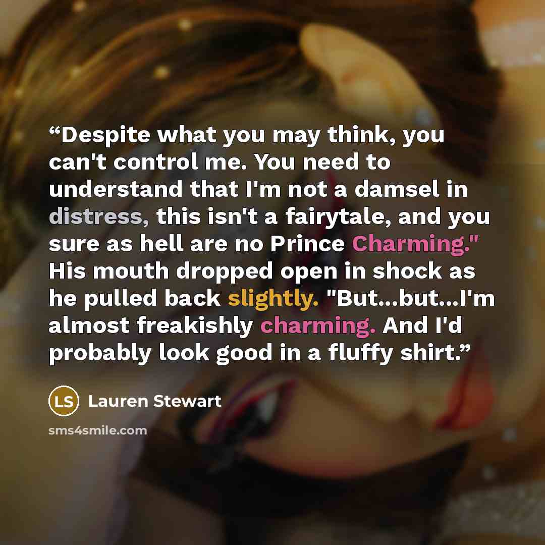 “Despite what you may think, you can't control me. You need to understand that I'm not a damsel in distress, this isn't a fairytale, and you sure as hell are no Prince Charming." His mouth dropped open in shock as he pulled back slightly. "But...but...I'm almost freakishly charming. And I'd…” quote by Lauren Stewart