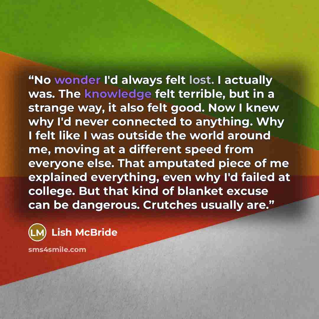 “No wonder I'd always felt lost. I actually was. The knowledge felt terrible, but in a strange way, it also felt good. Now I knew why I'd never connected to anything. Why I felt like I was outside the world around me, moving at a different speed from everyone else. That amputated piece of me…” quote by Lish McBride