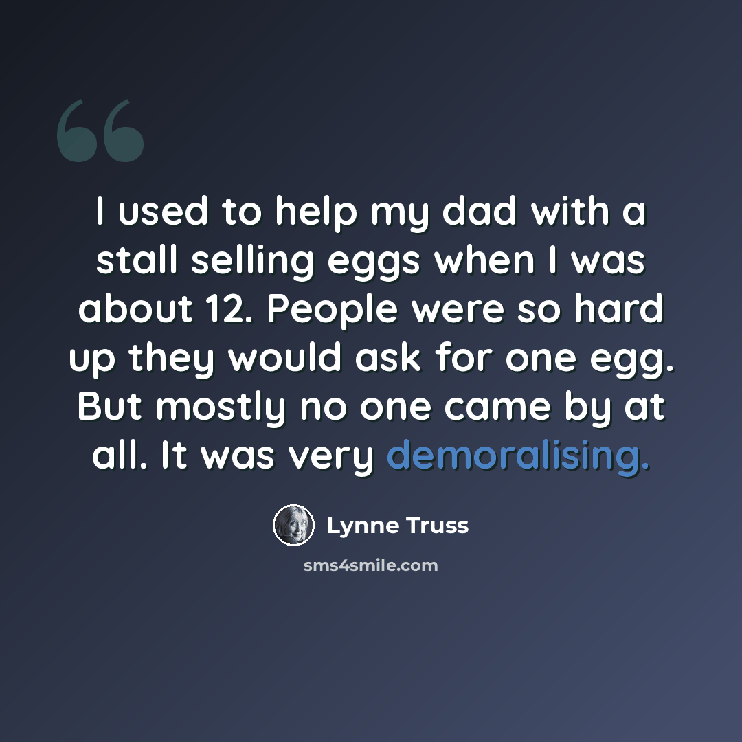 “I used to help my dad with a stall selling eggs when I was about 12. People were so hard up they would ask for one egg. But mostly no one came by at all. It was very demoralising.” quote by Lynne Truss