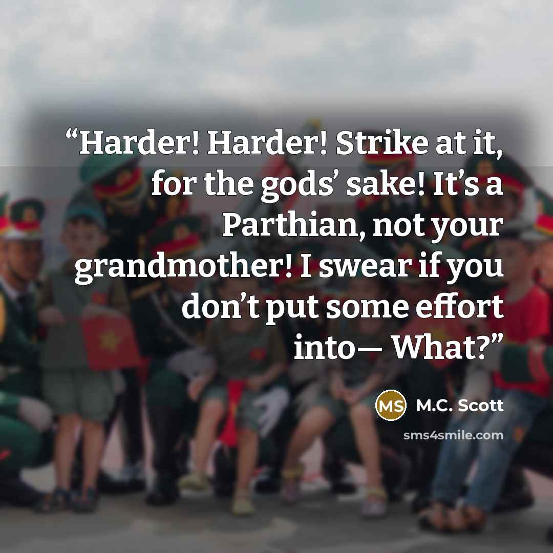“Harder! Harder! Strike at it, for the gods’ sake! It’s a Parthian, not your grandmother! I swear if you don’t put some effort into— What?” quote by M.C. Scott