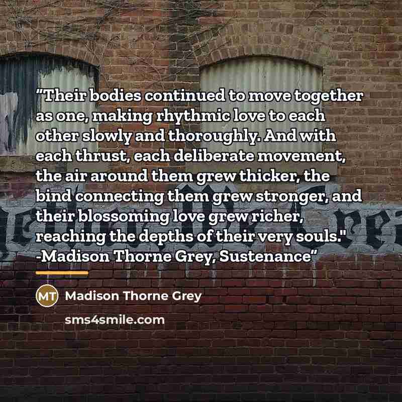 “Their bodies continued to move together as one, making rhythmic love to each other slowly and thoroughly. And with each thrust, each deliberate movement, the air around them grew thicker, the bind connecting them grew stronger, and their blossoming love grew richer, reaching the depths of their…” quote by Madison Thorne Grey