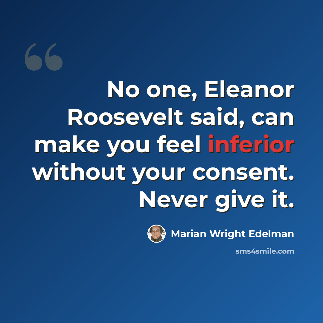“No one, Eleanor Roosevelt said, can make you feel inferior without your consent. Never give it.” quote by Marian Wright Edelman