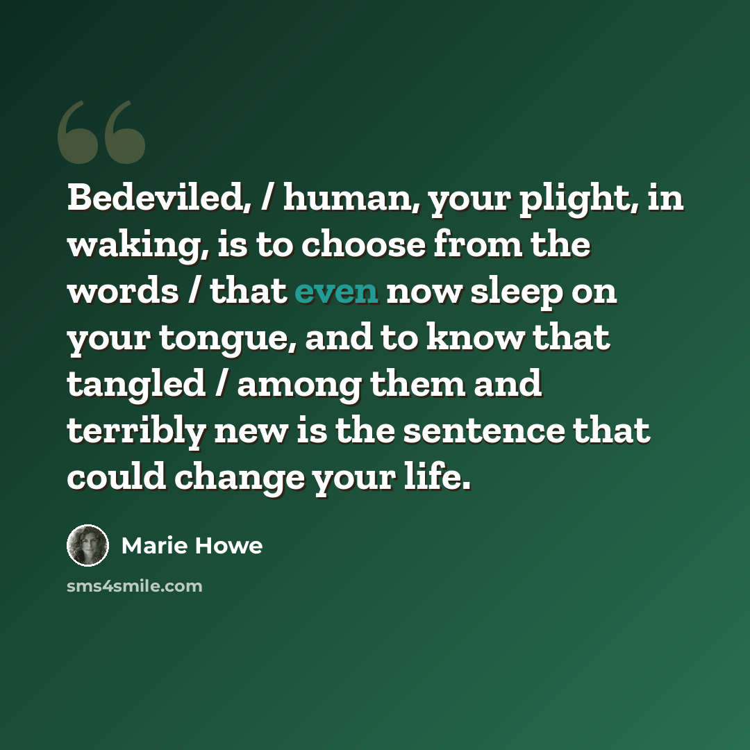 “Bedeviled, / human, your plight, in waking, is to choose from the words / that even now sleep on your tongue, and to know that tangled / among them and terribly new is the sentence that could change your life.” quote by Marie Howe