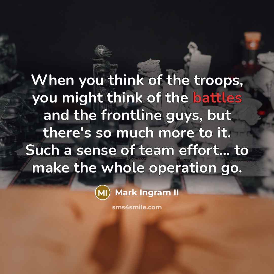 “When you think of the troops, you might think of the battles and the frontline guys, but there's so much more to it. Such a sense of team effort... to make the whole operation go.” quote by Mark Ingram II