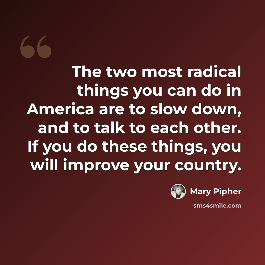 “The two most radical things you can do in America are to slow down, and to talk to each other. If you do these things, you will improve your country.” quote by Mary Pipher