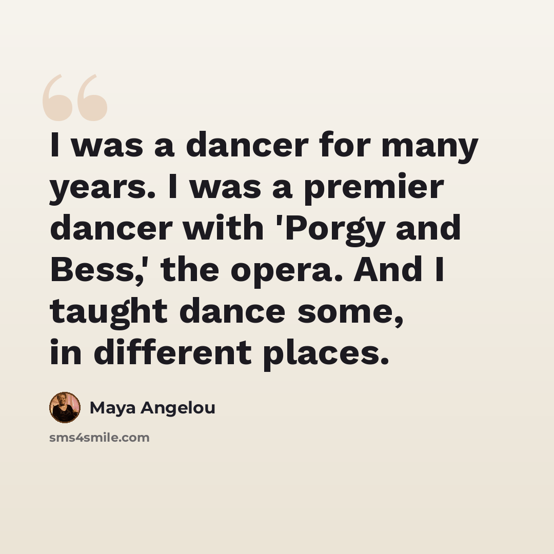 “I was a dancer for many years. I was a premier dancer with 'Porgy and Bess,' the opera. And I taught dance some, in different places.” quote by Maya Angelou
