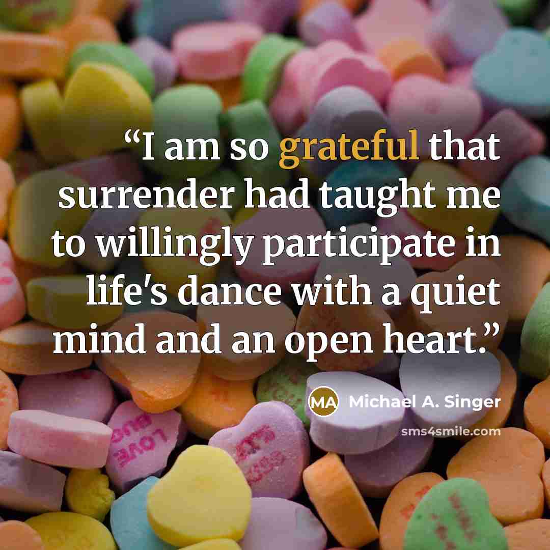 “I am so grateful that surrender had taught me to willingly participate in life's dance with a quiet mind and an open heart.” quote by Michael A. Singer