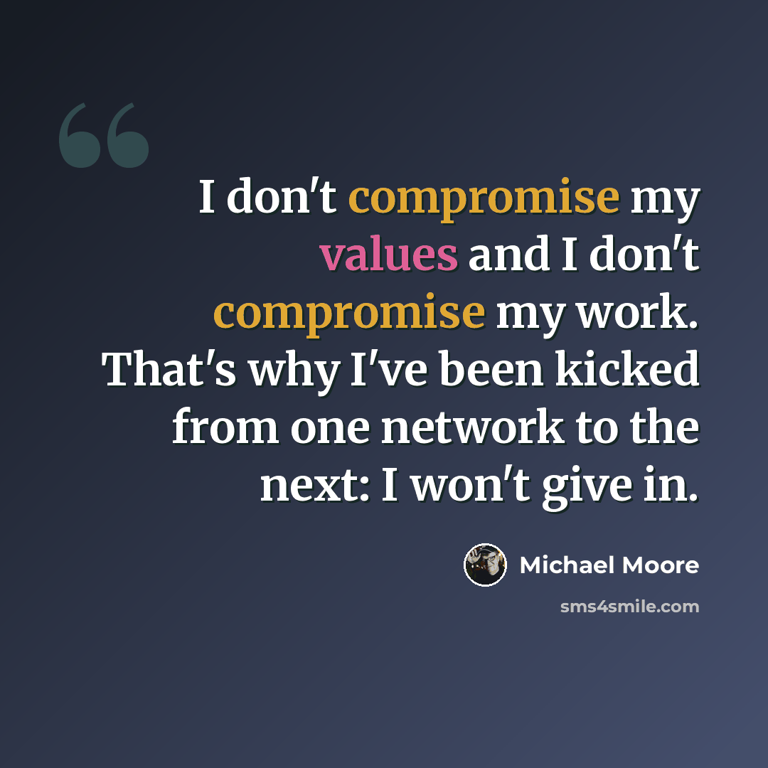“I don't compromise my values and I don't compromise my work. That's why I've been kicked from one network to the next: I won't give in.” quote by Michael Moore