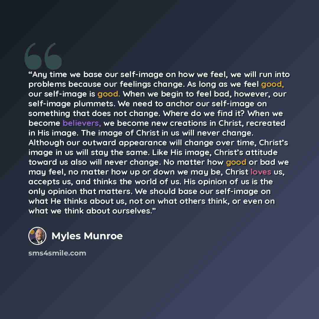 “Any time we base our self-image on how we feel, we will run into problems because our feelings change. As long as we feel good, our self-image is good. When we begin to feel bad, however, our self-image plummets. We need to anchor our self-image on something that does not change. Where do we find…” quote by Myles Munroe
