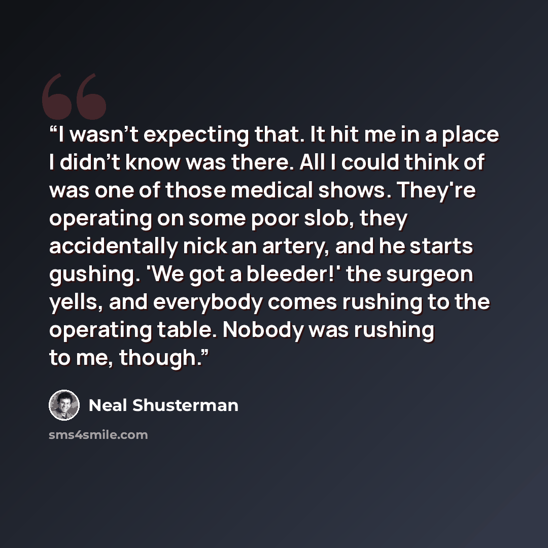 “I wasn't expecting that. It hit me in a place I didn't know was there. All I could think of was one of those medical shows. They're operating on some poor slob, they accidentally nick an artery, and he starts gushing. 'We got a bleeder!' the surgeon yells, and everybody comes rushing to the…” quote by Neal Shusterman