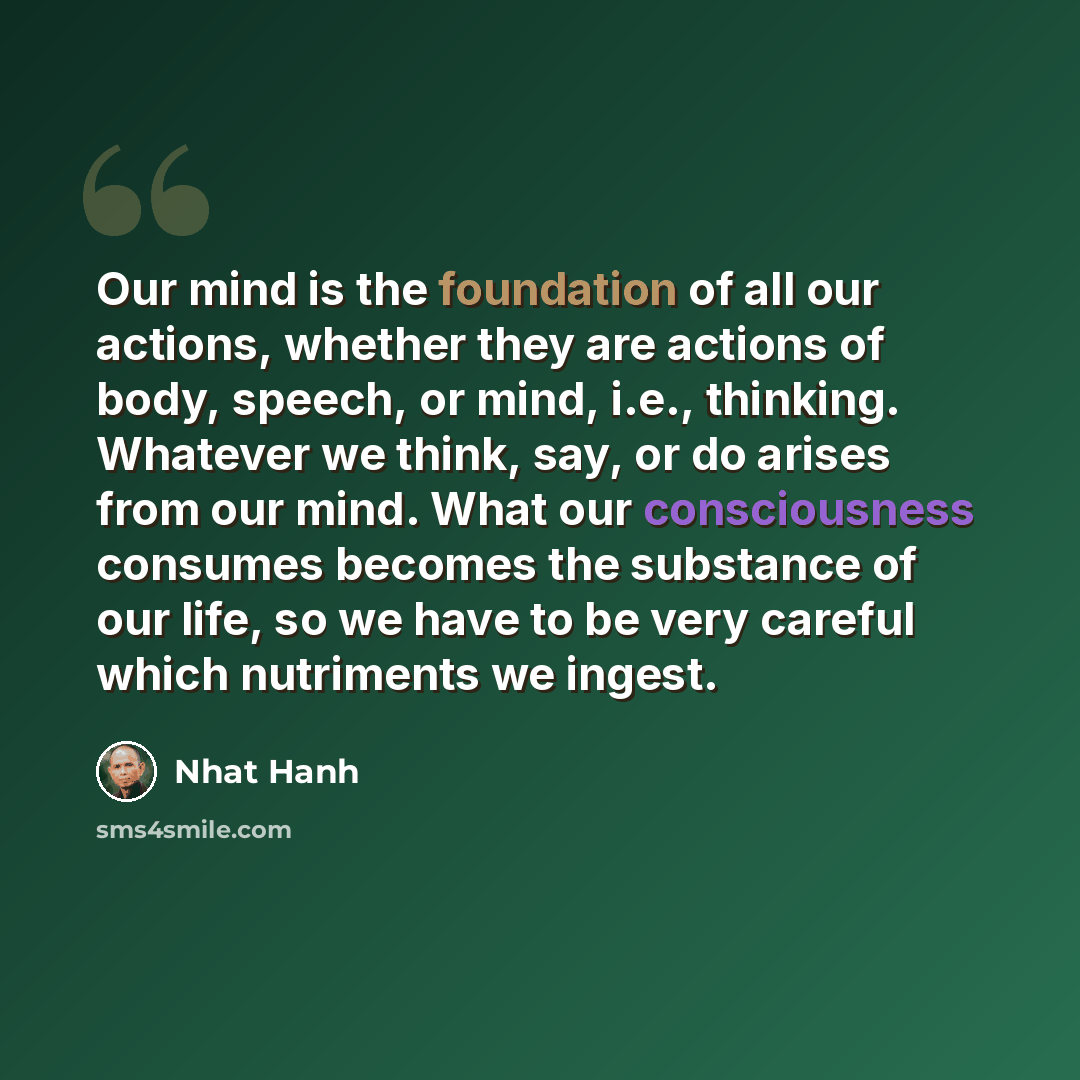 “Our mind is the foundation of all our actions, whether they are actions of body, speech, or mind, i.e., thinking. Whatever we think, say, or do arises from our mind. What our consciousness consumes becomes the substance of our life, so we have to be very careful which nutriments we ingest.” quote by Nhat Hanh