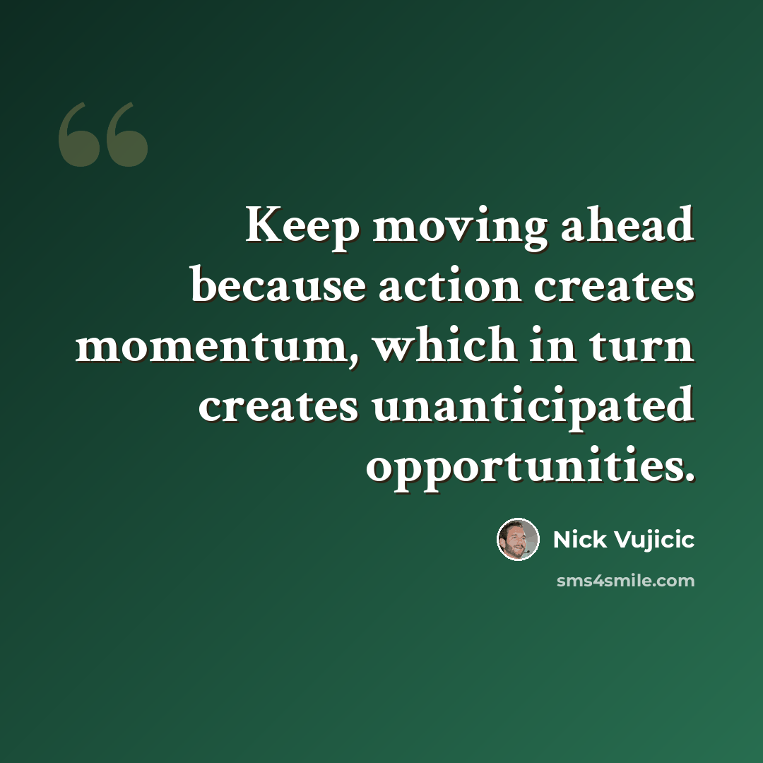 “Keep moving ahead because action creates momentum, which in turn creates unanticipated opportunities.” quote by Nick Vujicic