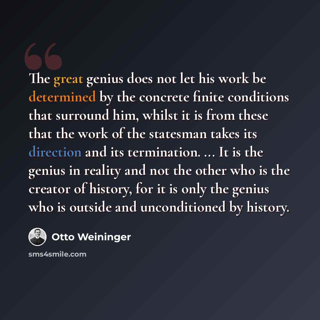“The great genius does not let his work be determined by the concrete finite conditions that surround him, whilst it is from these that the work of the statesman takes its direction and its termination. ... It is the genius in reality and not the other who is the creator of history, for it is only…” quote by Otto Weininger