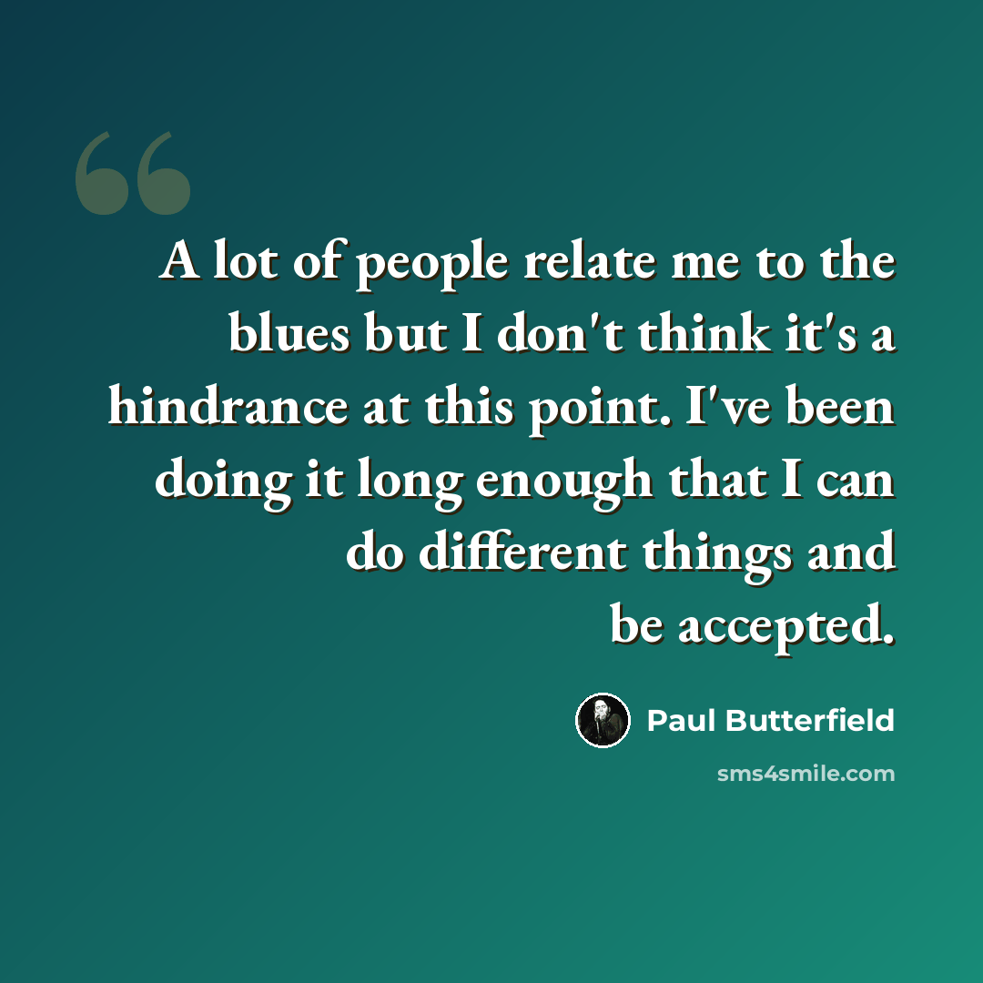 “A lot of people relate me to the blues but I don't think it's a hindrance at this point. I've been doing it long enough that I can do different things and be accepted.” quote by Paul Butterfield