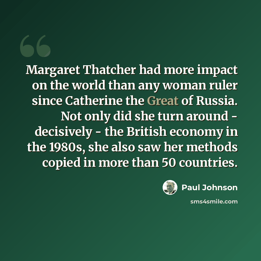 “Margaret Thatcher had more impact on the world than any woman ruler since Catherine the Great of Russia. Not only did she turn around - decisively - the British economy in the 1980s, she also saw her methods copied in more than 50 countries.” quote by Paul Johnson