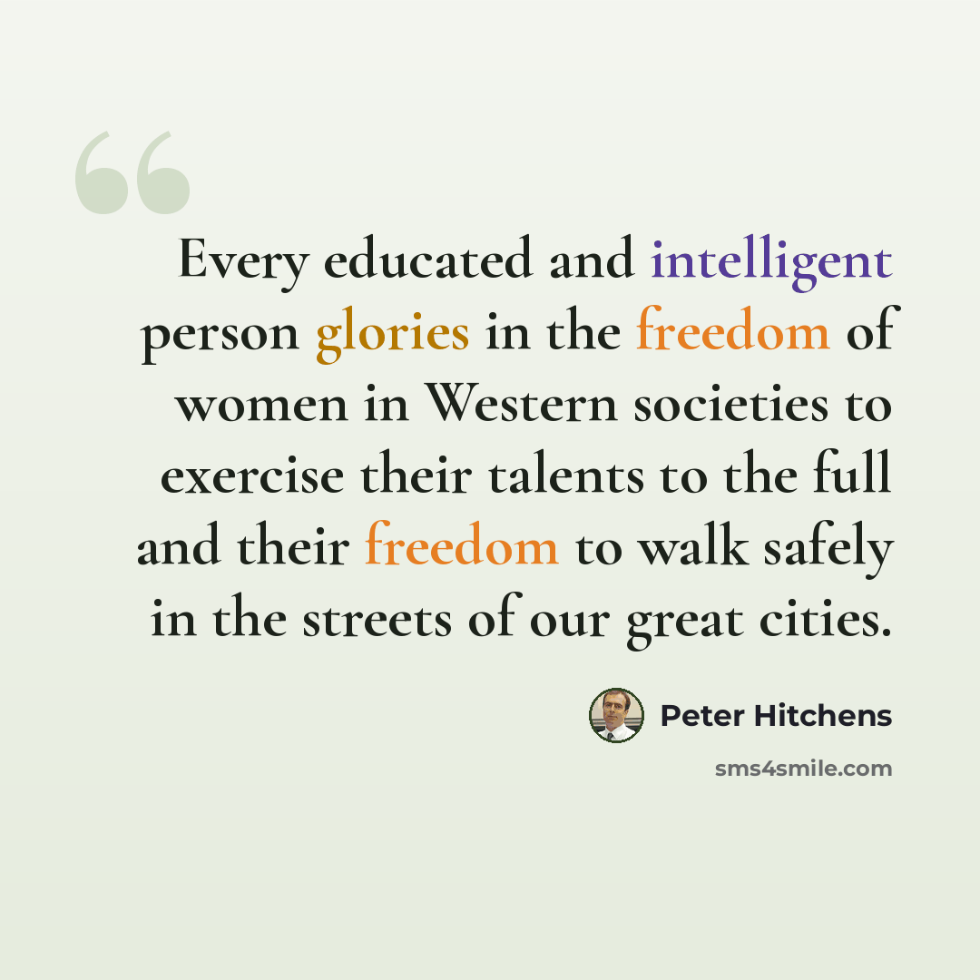 “Every educated and intelligent person glories in the freedom of women in Western societies to exercise their talents to the full and their freedom to walk safely in the streets of our great cities.” quote by Peter Hitchens