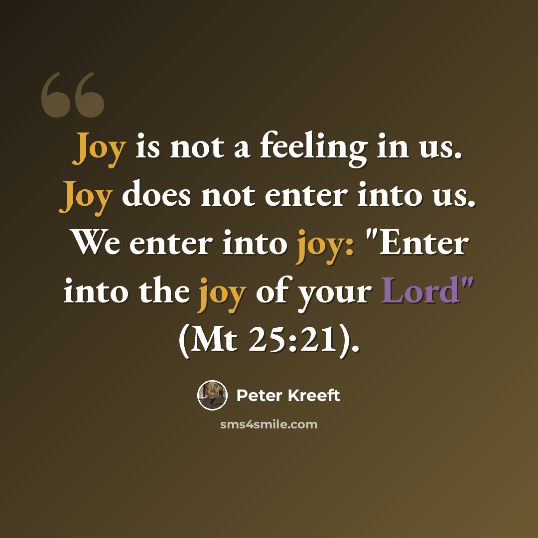 “Joy is not a feeling in us. Joy does not enter into us. We enter into joy: "Enter into the joy of your Lord" (Mt 25:21).” quote by Peter Kreeft