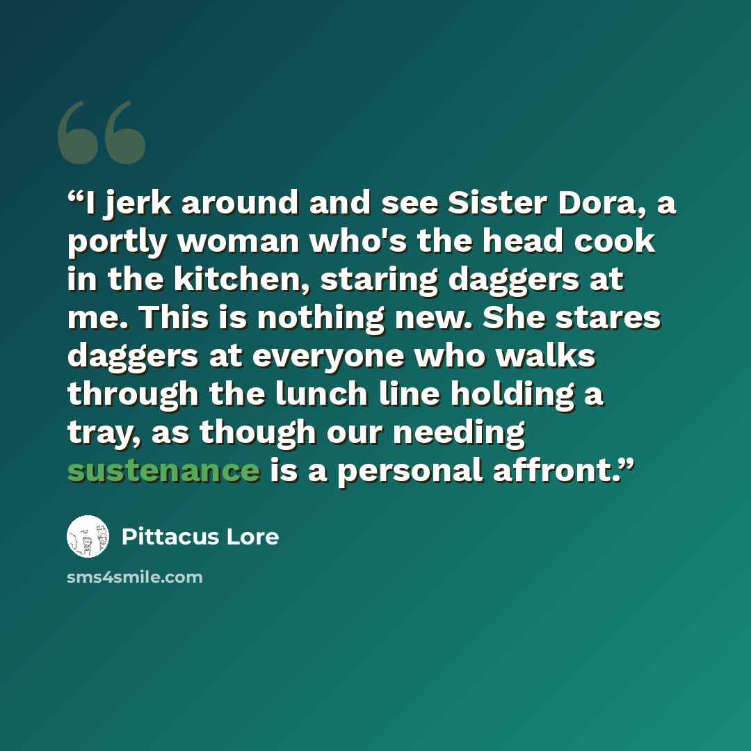 “I jerk around and see Sister Dora, a portly woman who's the head cook in the kitchen, staring daggers at me. This is nothing new. She stares daggers at everyone who walks through the lunch line holding a tray, as though our needing sustenance is a personal affront.” quote by Pittacus Lore
