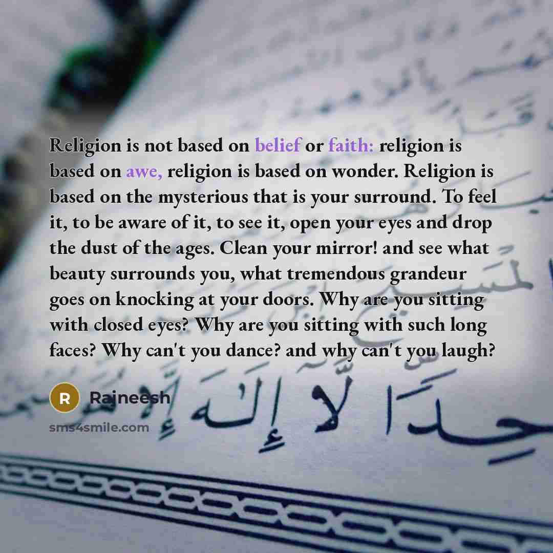 “Religion is not based on belief or faith: religion is based on awe, religion is based on wonder. Religion is based on the mysterious that is your surround. To feel it, to be aware of it, to see it, open your eyes and drop the dust of the ages. Clean your mirror! and see what beauty surrounds you…” quote by Rajneesh