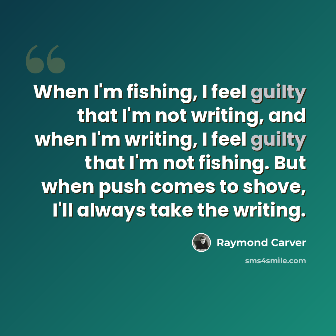 “When I'm fishing, I feel guilty that I'm not writing, and when I'm writing, I feel guilty that I'm not fishing. But when push comes to shove, I'll always take the writing.” quote by Raymond Carver