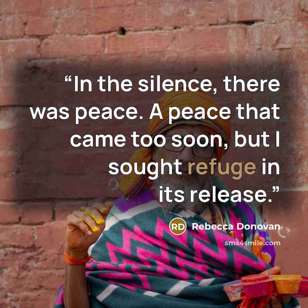 “In the silence, there was peace. A peace that came too soon, but I sought refuge in its release.” quote by Rebecca Donovan