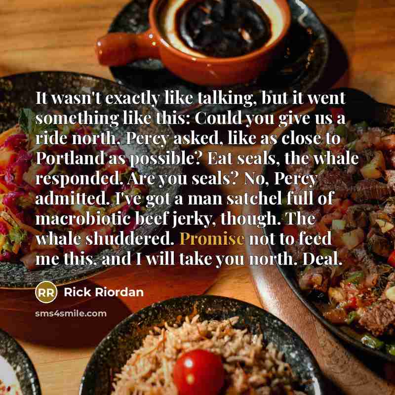 “It wasn't exactly like talking, but it went something like this: Could you give us a ride north, Percy asked, like as close to Portland as possible? Eat seals, the whale responded. Are you seals? No, Percy admitted. I've got a man satchel full of macrobiotic beef jerky, though. The whale…” quote by Rick Riordan