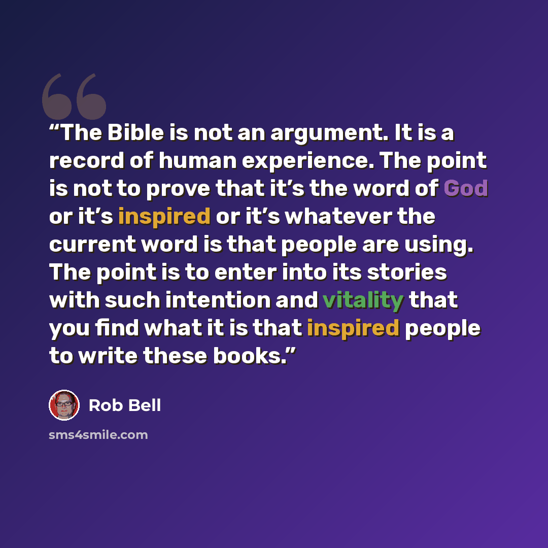 “The Bible is not an argument. It is a record of human experience. The point is not to prove that it’s the word of God or it’s inspired or it’s whatever the current word is that people are using. The point is to enter into its stories with such intention and vitality that you find what it is that…” quote by Rob Bell