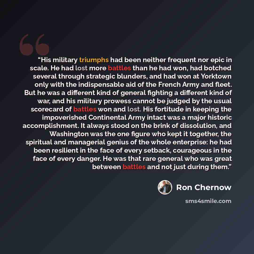 “His military triumphs had been neither frequent nor epic in scale. He had lost more battles than he had won, had botched several through strategic blunders, and had won at Yorktown only with the indispensable aid of the French Army and fleet. But he was a different kind of general fighting a…” quote by Ron Chernow
