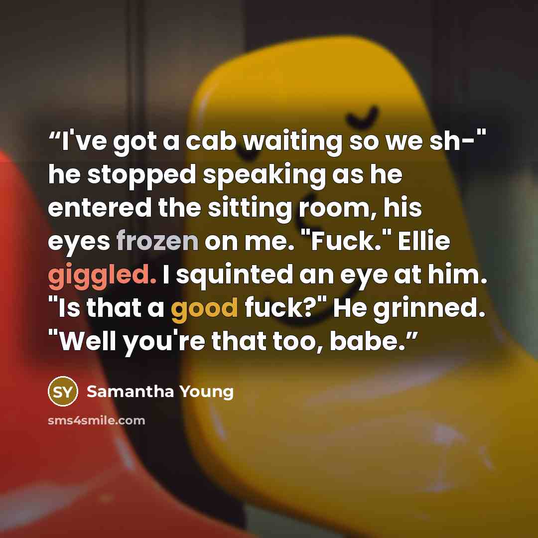 “I've got a cab waiting so we sh-" he stopped speaking as he entered the sitting room, his eyes frozen on me. "Fuck." Ellie giggled. I squinted an eye at him. "Is that a good fuck?" He grinned. "Well you're that too, babe.” quote by Samantha Young