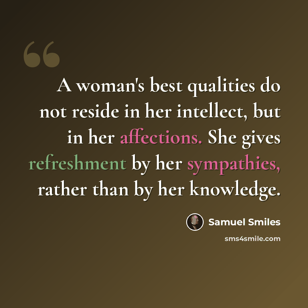 “A woman's best qualities do not reside in her intellect, but in her affections. She gives refreshment by her sympathies, rather than by her knowledge.” quote by Samuel Smiles