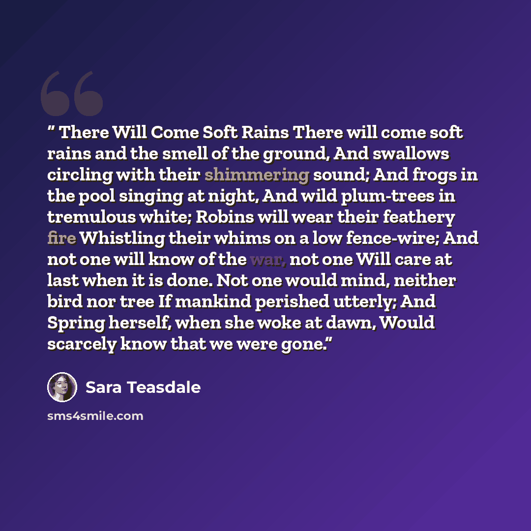 “There Will Come Soft Rains There will come soft rains and the smell of the ground, And swallows circling with their shimmering sound; And frogs in the pool singing at night, And wild plum-trees in tremulous white; Robins will wear their feathery fire Whistling their whims on a low fence-wire; And…” quote by Sara Teasdale
