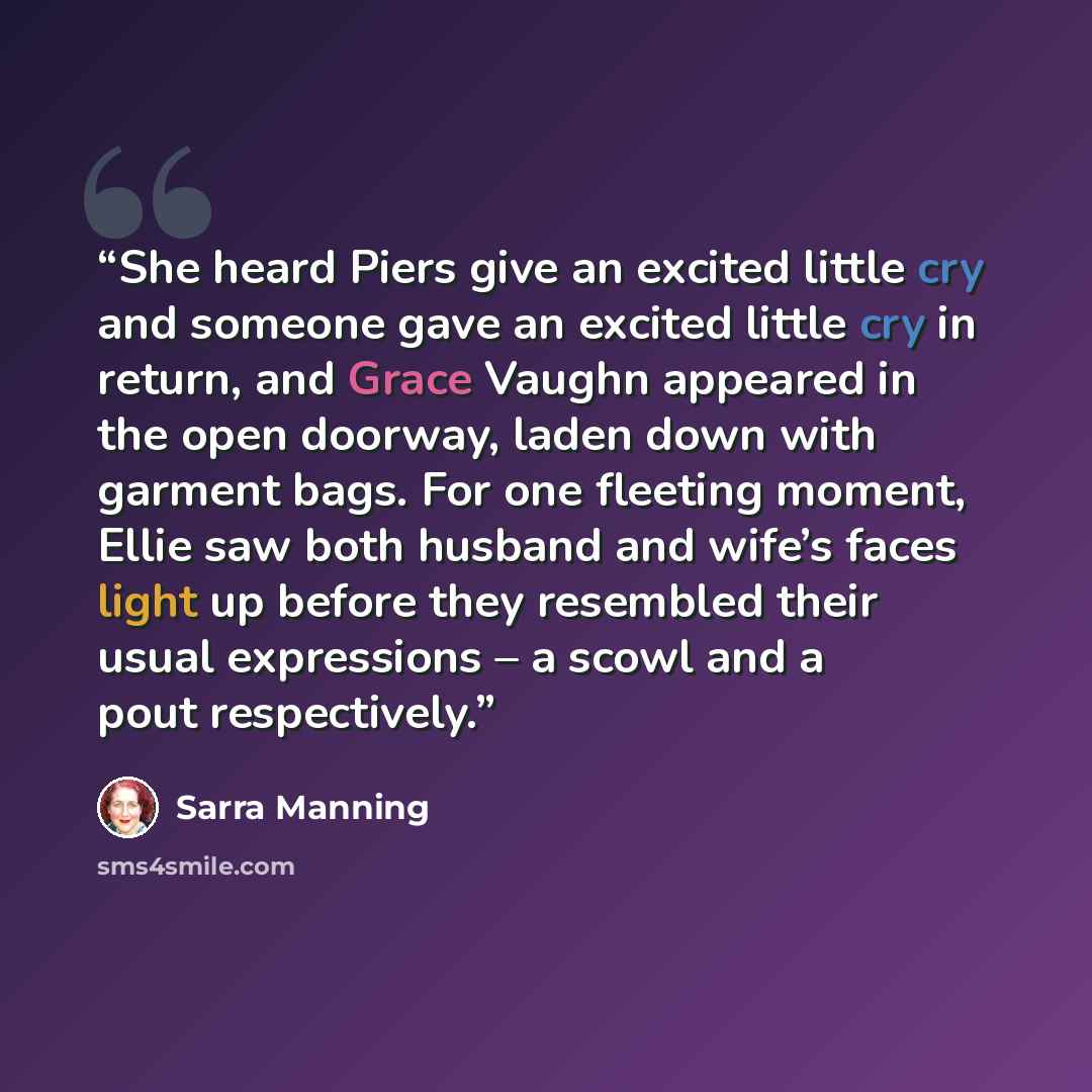 “She heard Piers give an excited little cry and someone gave an excited little cry in return, and Grace Vaughn appeared in the open doorway, laden down with garment bags. For one fleeting moment, Ellie saw both husband and wife’s faces light up before they resembled their usual expressions – a…” quote by Sarra Manning