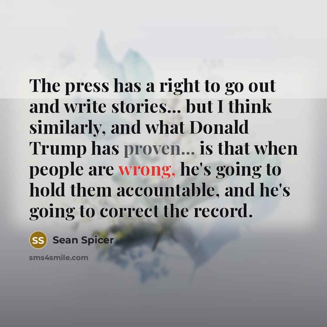 “The press has a right to go out and write stories... but I think similarly, and what Donald Trump has proven... is that when people are wrong, he's going to hold them accountable, and he's going to correct the record.” quote by Sean Spicer