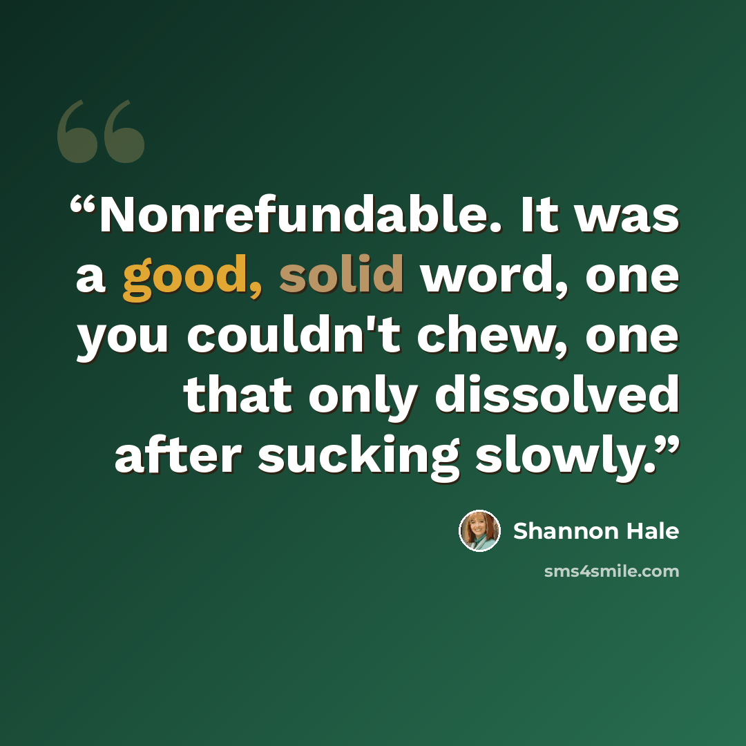 “Nonrefundable. It was a good, solid word, one you couldn't chew, one that only dissolved after sucking slowly.” quote by Shannon Hale