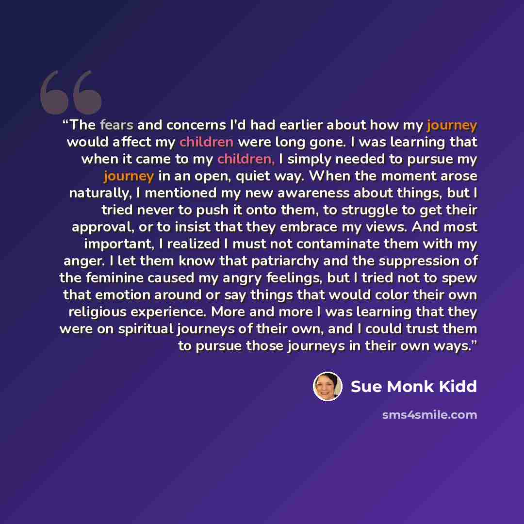 “The fears and concerns I'd had earlier about how my journey would affect my children were long gone. I was learning that when it came to my children, I simply needed to pursue my journey in an open, quiet way. When the moment arose naturally, I mentioned my new awareness about things, but I tried…” quote by Sue Monk Kidd