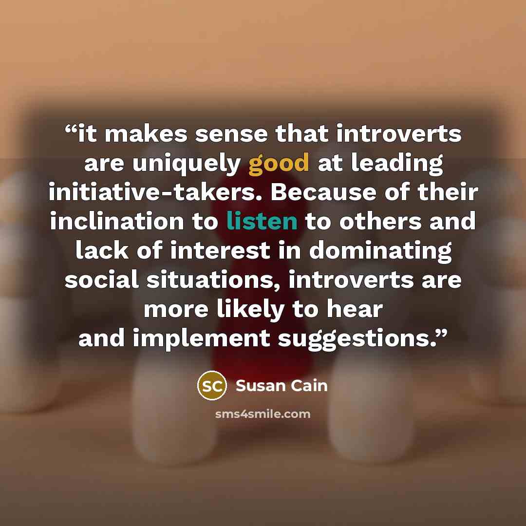 “it makes sense that introverts are uniquely good at leading initiative-takers. Because of their inclination to listen to others and lack of interest in dominating social situations, introverts are more likely to hear and implement suggestions.” quote by Susan Cain