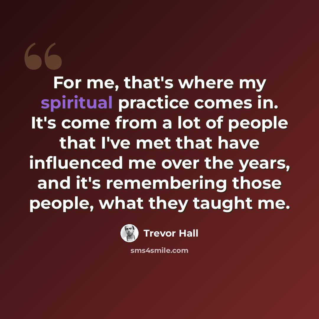 “For me, that's where my spiritual practice comes in. It's come from a lot of people that I've met that have influenced me over the years, and it's remembering those people, what they taught me.” quote by Trevor Hall