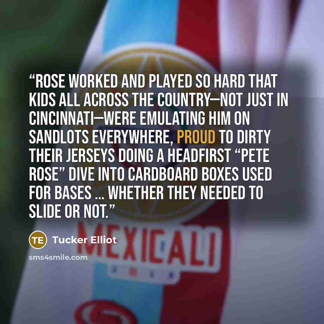 “Rose worked and played so hard that kids all across the country—not just in Cincinnati—were emulating him on sandlots everywhere, proud to dirty their jerseys doing a headfirst “Pete Rose” dive into cardboard boxes used for bases … whether they needed to slide or not.” quote by Tucker Elliot