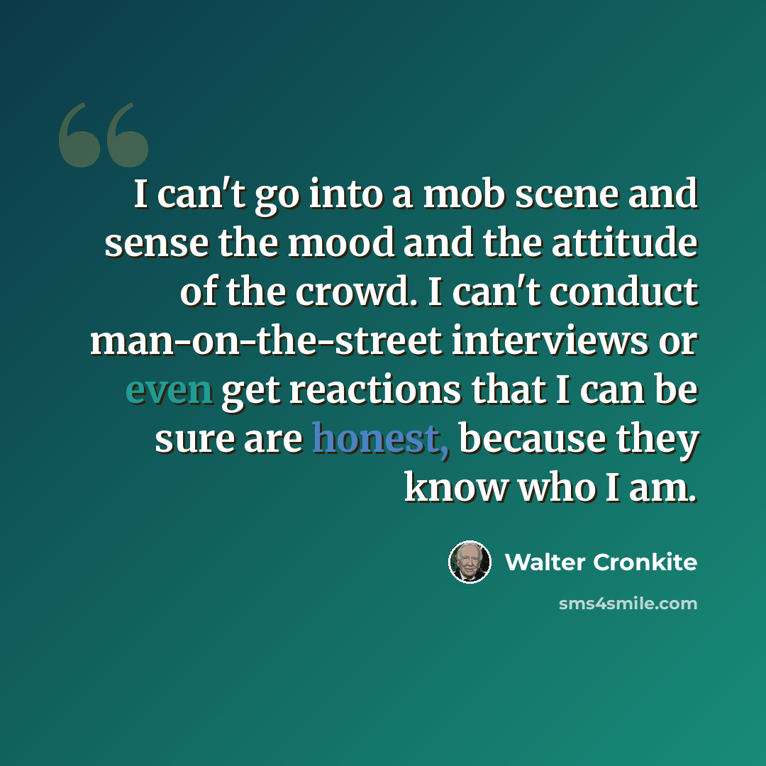 “I can't go into a mob scene and sense the mood and the attitude of the crowd. I can't conduct man-on-the-street interviews or even get reactions that I can be sure are honest, because they know who I am.” quote by Walter Cronkite